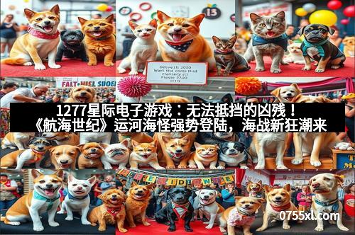 1277星际电子游戏：无法抵挡的凶残！《航海世纪》运河海怪强势登陆，海战新狂潮来袭！