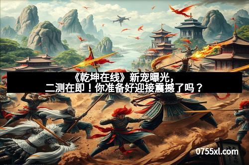 《乾坤在线》新宠曝光，二测在即！你准备好迎接震撼了吗？